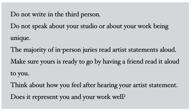 Image Reading:
Do not write in the third person.
Do not speak about your studio or about your work being unique.
The majority of in-person juries read artist statements aloud. Make sure yours is ready to go by having a friend read it aloud to you. 
Think about how you feel after hearing your artist statement. Does it represent you and your work well? 